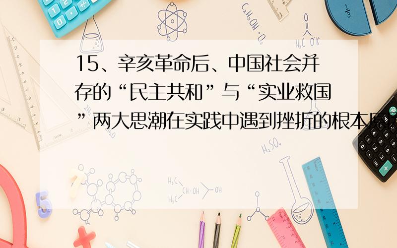 15、辛亥革命后、中国社会并存的“民主共和”与“实业救国”两大思潮在实践中遇到挫折的根本原因是（）