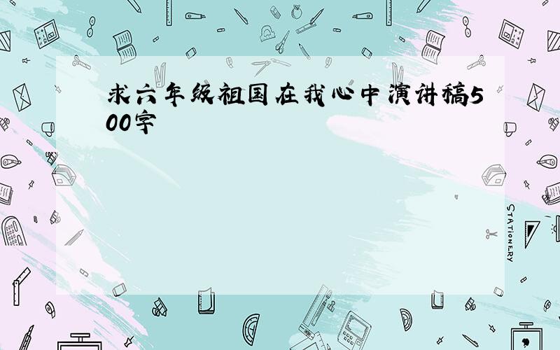 求六年级祖国在我心中演讲稿500字