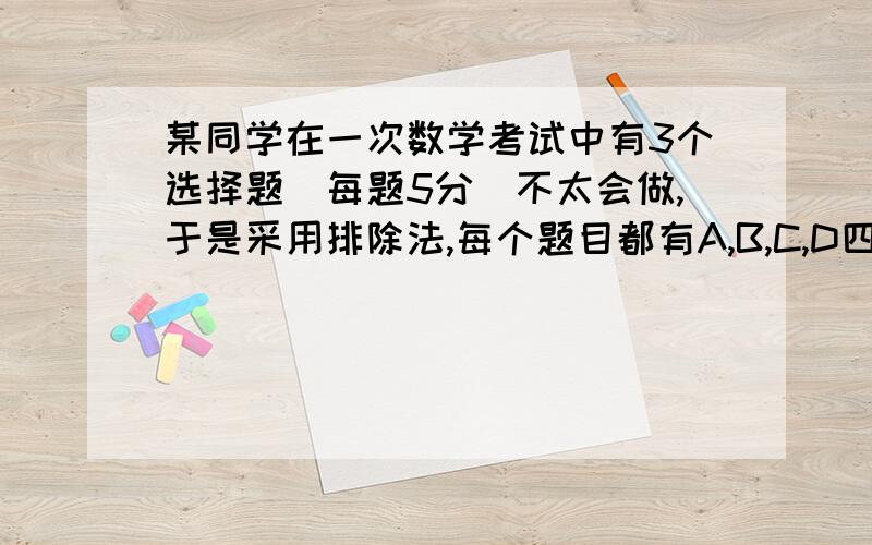 某同学在一次数学考试中有3个选择题（每题5分）不太会做,于是采用排除法,每个题目都有A,B,C,D四个选项,他对这3个题