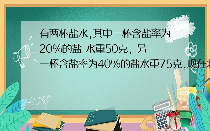 有两杯盐水,其中一杯含盐率为20％的盐 水重50克, 另一杯含盐率为40％的盐水重75克,现在将两杯盐水倒在一起,请问倒