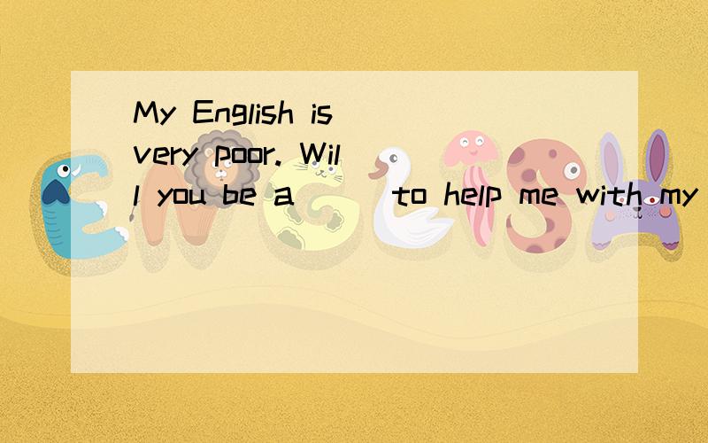 My English is very poor. Will you be a___to help me with my