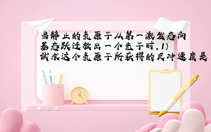 当静止的氢原子从第一激发态向基态跃迁放出一个光子时,1）试求这个氢原子所获得的反冲速度是多大?2）试估计氢原子的反冲能量