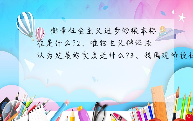 1、衡量社会主义进步的根本标准是什么?2、唯物主义辩证法认为发展的实质是什么?3、我国现阶段社会的主要矛盾是什么?准确版