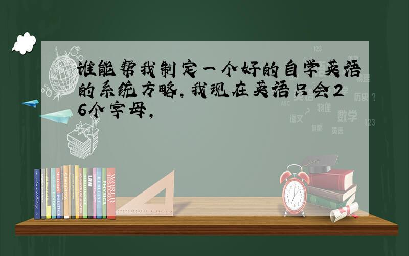 谁能帮我制定一个好的自学英语的系统方略,我现在英语只会26个字母,