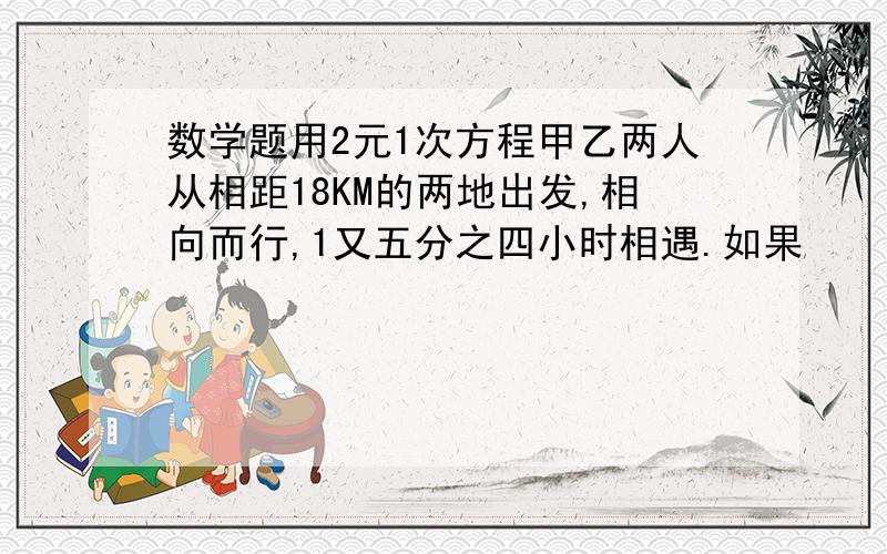 数学题用2元1次方程甲乙两人从相距18KM的两地出发,相向而行,1又五分之四小时相遇.如果