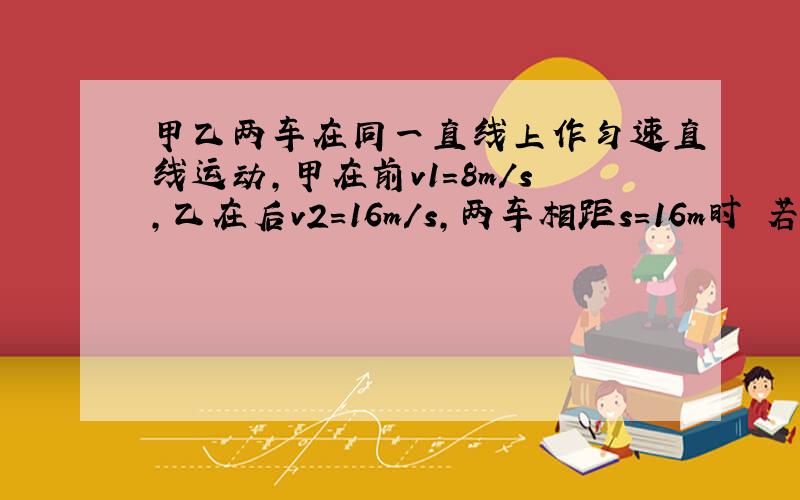 甲乙两车在同一直线上作匀速直线运动,甲在前v1=8m/s,乙在后v2=16m/s,两车相距s=16m时 若乙车加速度为1