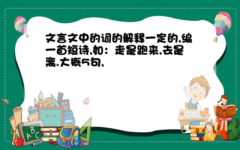 文言文中的词的解释一定的,编一首短诗,如：走是跑来,去是离.大概5句,