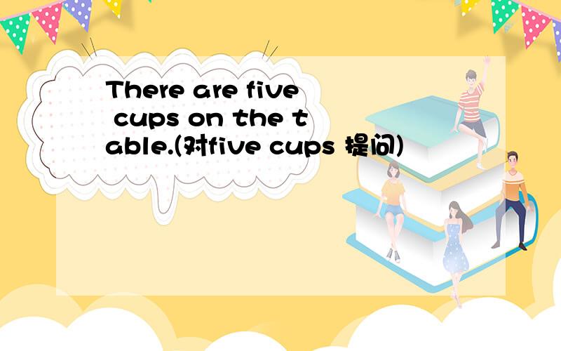 There are five cups on the table.(对five cups 提问)