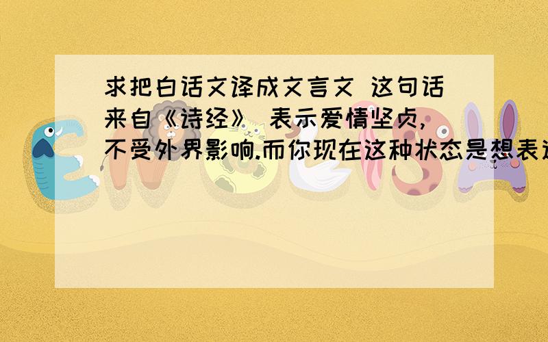 求把白话文译成文言文 这句话来自《诗经》 表示爱情坚贞,不受外界影响.而你现在这种状态是想表述什么?