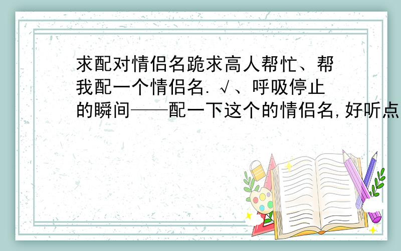 求配对情侣名跪求高人帮忙、帮我配一个情侣名.√、呼吸停止的瞬间——配一下这个的情侣名,好听点的.好的,采纳有谢礼.