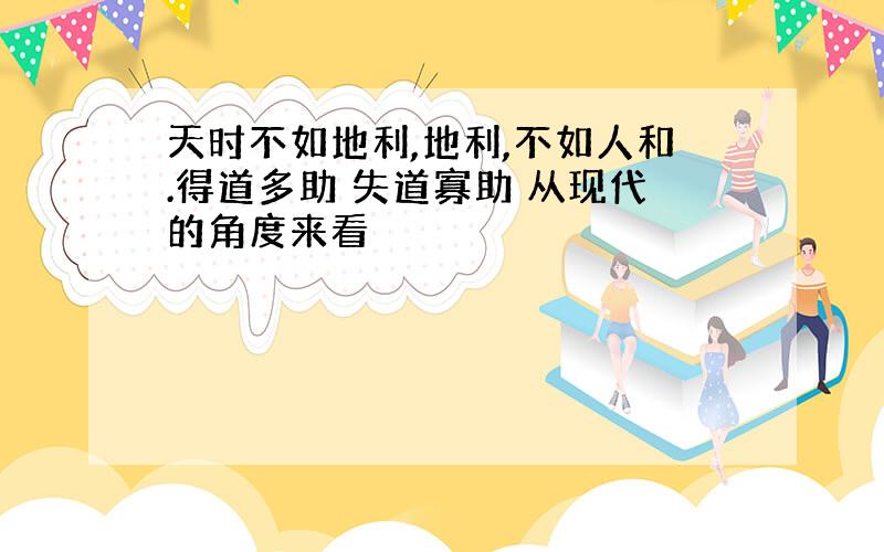 天时不如地利,地利,不如人和.得道多助 失道寡助 从现代的角度来看