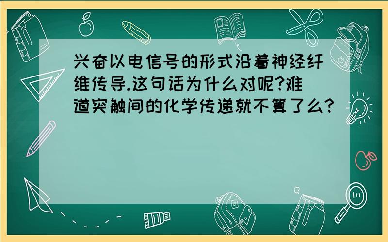 兴奋以电信号的形式沿着神经纤维传导.这句话为什么对呢?难道突触间的化学传递就不算了么?