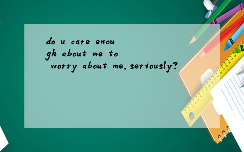 do u care enough about me to worry about me,seriously?