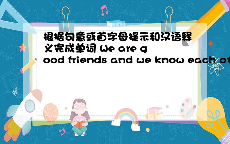 根据句意或首字母提示和汉语释义完成单词 We are good friends and we know each oth