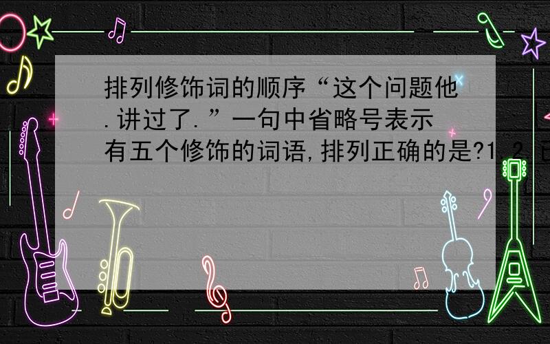 排列修饰词的顺序“这个问题他.讲过了.”一句中省略号表示有五个修饰的词语,排列正确的是?1.2.已经 3.4.在报告中