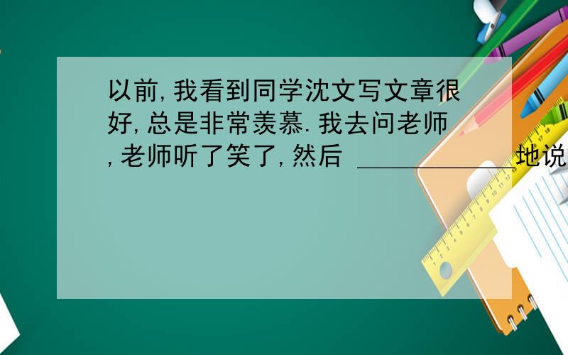 以前,我看到同学沈文写文章很好,总是非常羡慕.我去问老师,老师听了笑了,然后 ＿＿＿＿＿＿地说：“光羡慕是没有用的,你想