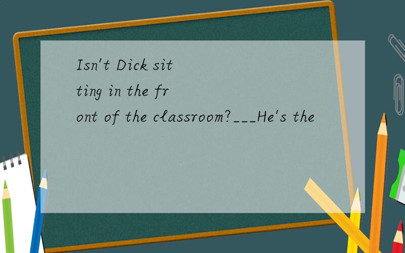 Isn't Dick sitting in the front of the classroom?___He's the