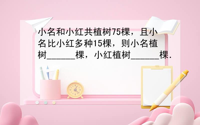 小名和小红共植树75棵，且小名比小红多种15棵，则小名植树______棵，小红植树______棵．