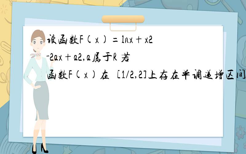 设函数F(x)=lnx+x2-2ax+a2,a属于R 若函数F(x)在［1/2,2]上存在单调递增区间,试求实数a的取值