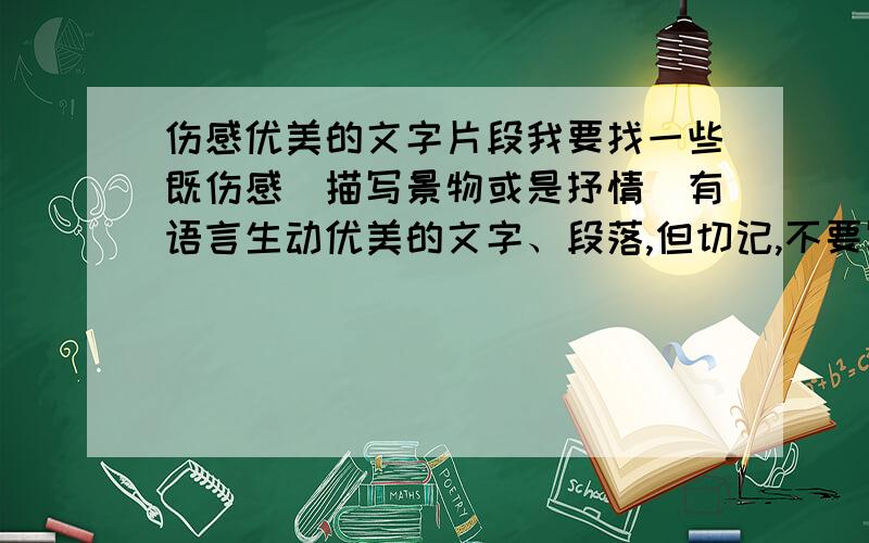 伤感优美的文字片段我要找一些既伤感（描写景物或是抒情）有语言生动优美的文字、段落,但切记,不要写爱情的,不要郭敬明的,一