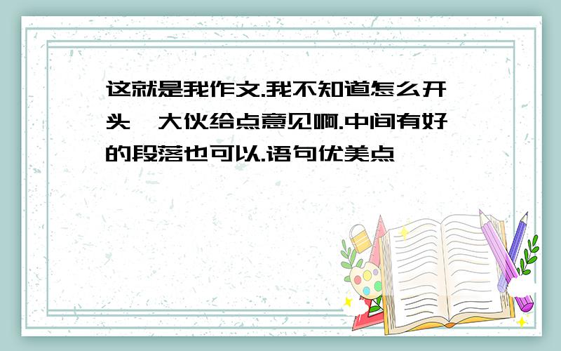 这就是我作文.我不知道怎么开头,大伙给点意见啊.中间有好的段落也可以.语句优美点