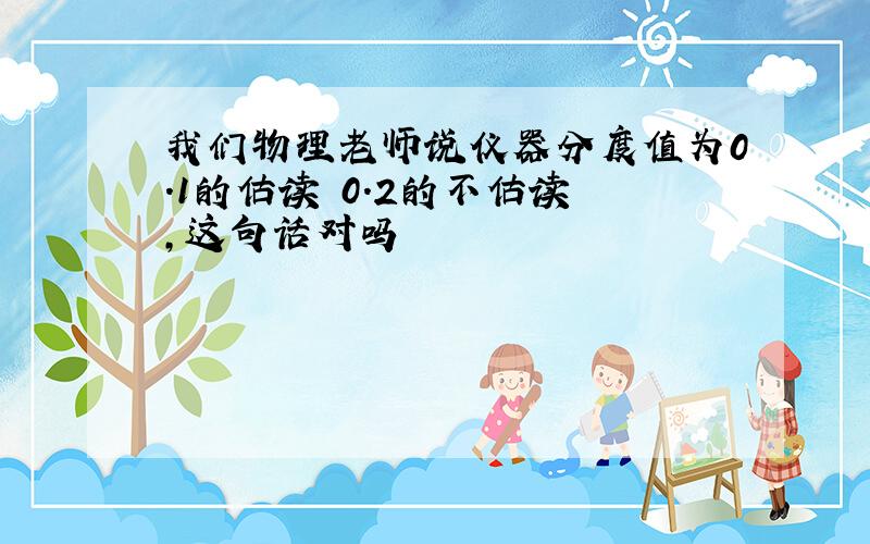 我们物理老师说仪器分度值为0.1的估读 0.2的不估读 ,这句话对吗