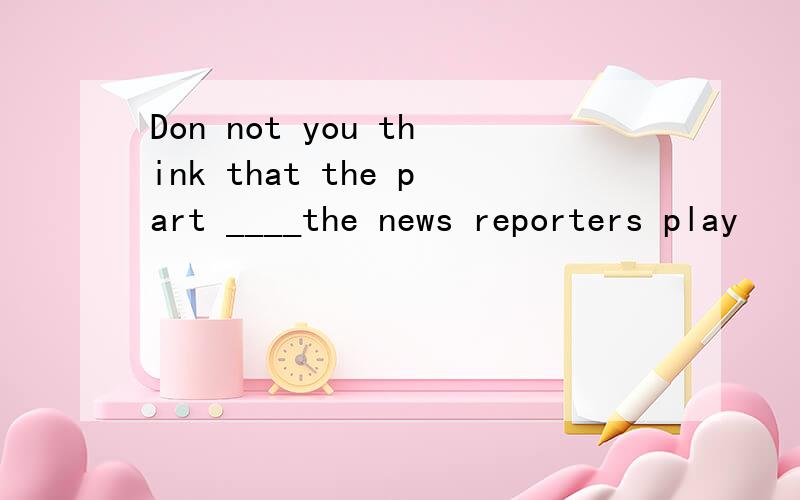 Don not you think that the part ____the news reporters play