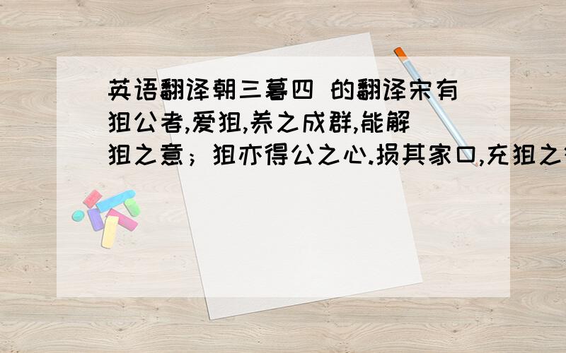 英语翻译朝三暮四 的翻译宋有狙公者,爱狙,养之成群,能解狙之意；狙亦得公之心.损其家口,充狙之欲.俄而匮焉,将限其食.恐