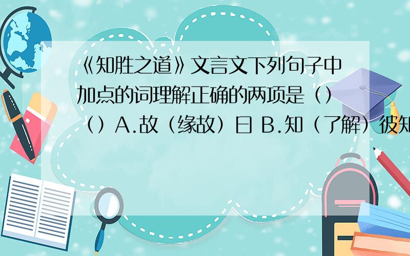 《知胜之道》文言文下列句子中加点的词理解正确的两项是（）（）A.故（缘故）曰 B.知（了解）彼知己C.知胜之（它）道也