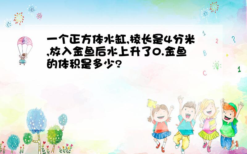 一个正方体水缸,棱长是4分米,放入金鱼后水上升了0.金鱼的体积是多少?