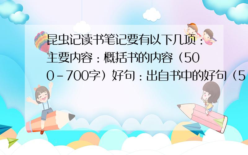 昆虫记读书笔记要有以下几项：主要内容：概括书的内容（500-700字）好句：出自书中的好句（5-7句）好词：出自书中的好