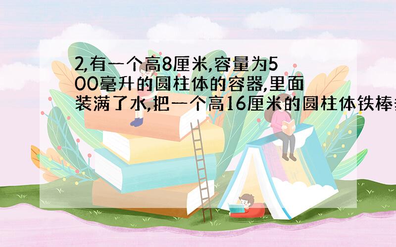 2,有一个高8厘米,容量为500毫升的圆柱体的容器,里面装满了水,把一个高16厘米的圆柱体铁棒垂直放入水中,