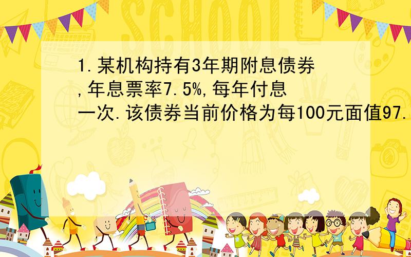 1.某机构持有3年期附息债券,年息票率7.5%,每年付息一次.该债券当前价格为每100元面值97.5元,贴现率10%.问