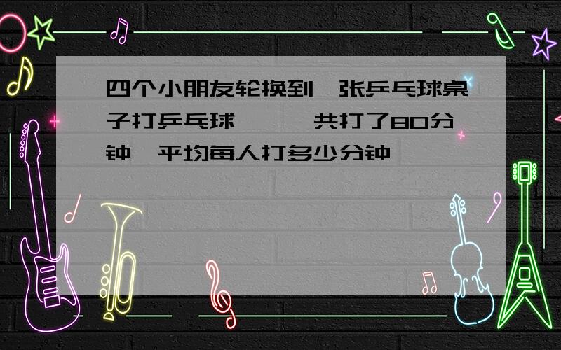 四个小朋友轮换到一张乒乓球桌子打乒乓球……,共打了80分钟,平均每人打多少分钟