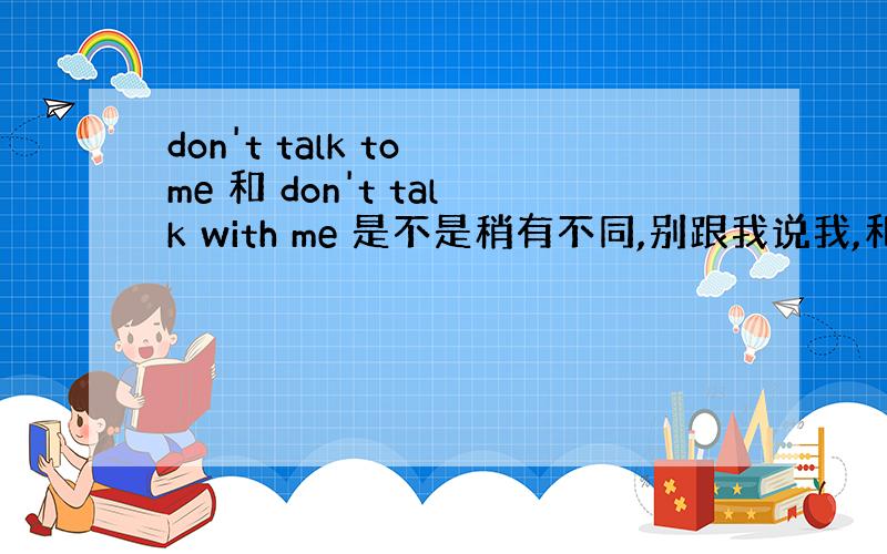 don't talk to me 和 don't talk with me 是不是稍有不同,别跟我说我,和别和我说话?