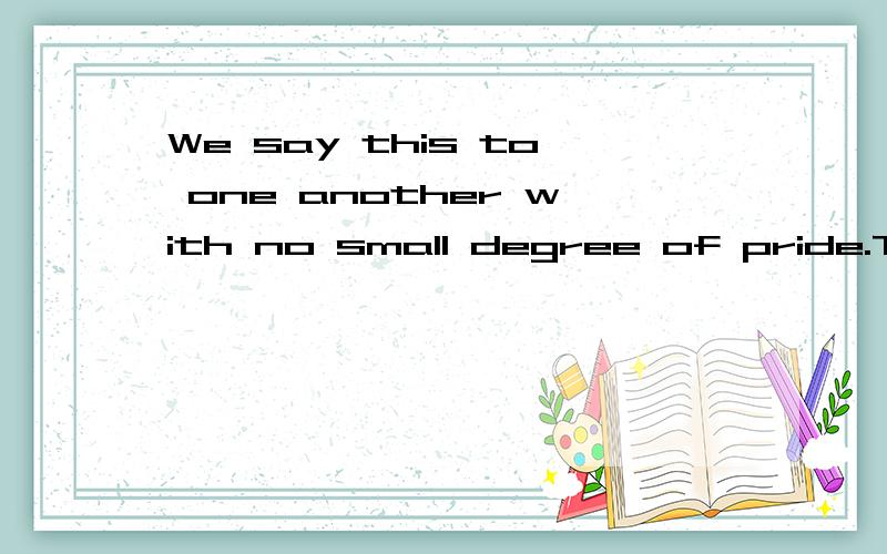 We say this to one another with no small degree of pride.The