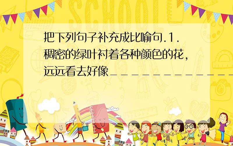 把下列句子补充成比喻句.1．稠密的绿叶衬着各种颜色的花,远远看去好像__________________________