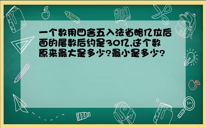 一个数用四舍五入法省略亿位后面的尾数后约是30亿,这个数原来最大是多少?最小是多少?