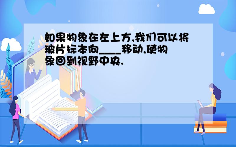 如果物象在左上方,我们可以将玻片标本向____移动,使物象回到视野中央.