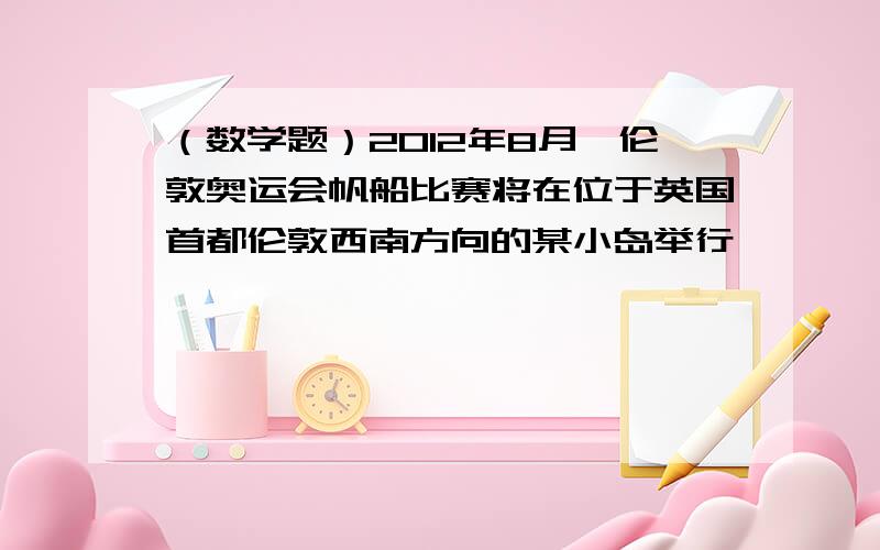 （数学题）2012年8月,伦敦奥运会帆船比赛将在位于英国首都伦敦西南方向的某小岛举行