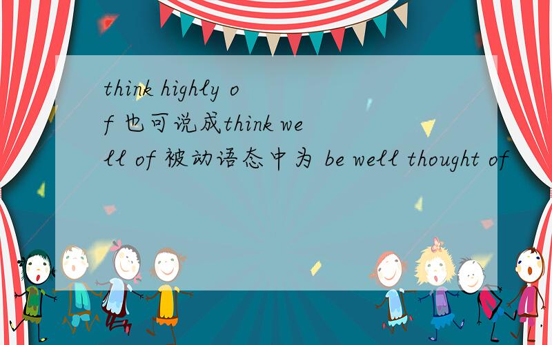 think highly of 也可说成think well of 被动语态中为 be well thought of