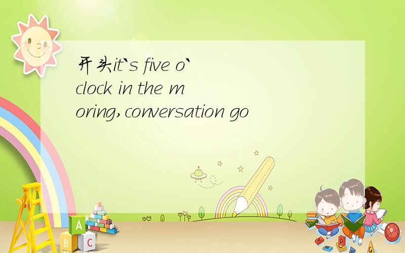 开头it`s five o`clock in the moring,conversation go