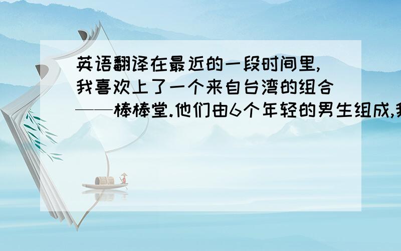 英语翻译在最近的一段时间里,我喜欢上了一个来自台湾的组合——棒棒堂.他们由6个年轻的男生组成,我很喜欢他们.我最喜欢的是