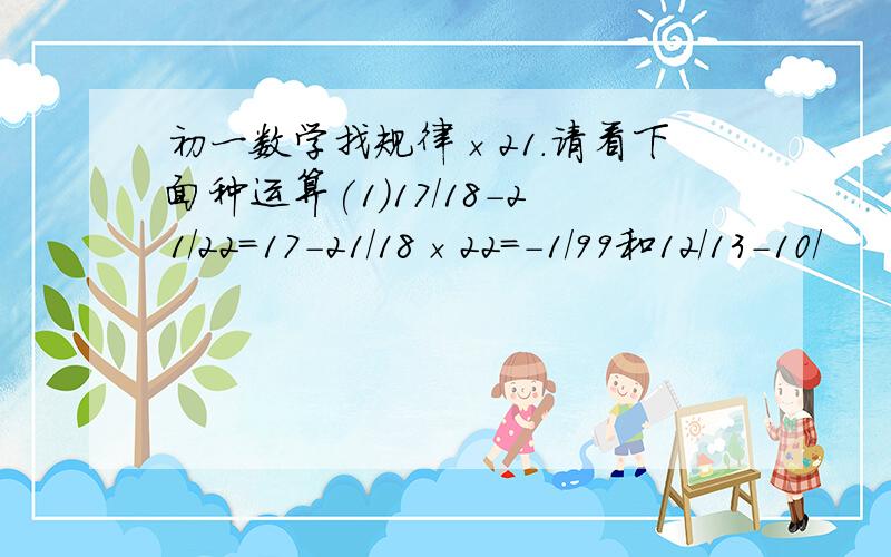 初一数学找规律×21.请看下面种运算(1)17/18-21/22=17-21/18×22=-1/99和12/13-10/