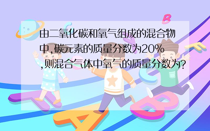 由二氧化碳和氧气组成的混合物中,碳元素的质量分数为20%,则混合气体中氧气的质量分数为?