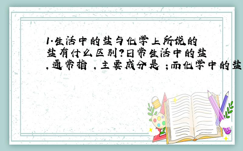 1.生活中的盐与化学上所说的盐有什么区别?日常生活中的盐,通常指 ,主要成分是 ；而化学中的盐,指 ,