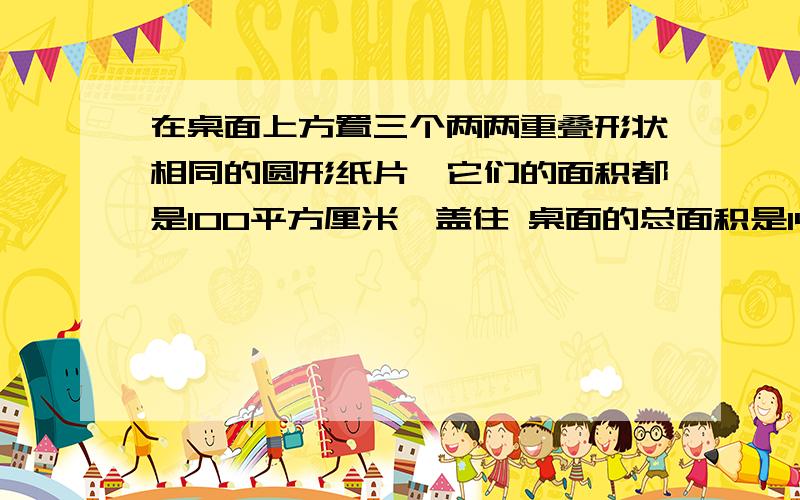 在桌面上方置三个两两重叠形状相同的圆形纸片,它们的面积都是100平方厘米,盖住 桌面的总面积是144平方厘米,三张纸片共