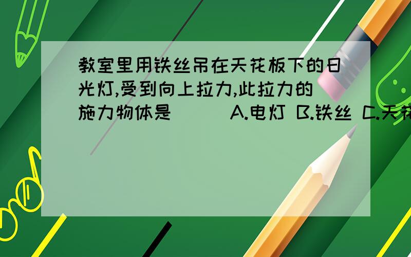 教室里用铁丝吊在天花板下的日光灯,受到向上拉力,此拉力的施力物体是( ) A.电灯 B.铁丝 C.天花板 D.地球