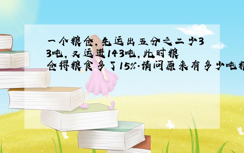 一个粮仓,先运出五分之二少33吨,又运进143吨,此时粮仓得粮食多了15％.请问原来有多少吨粮食?算数方程都弄出来!