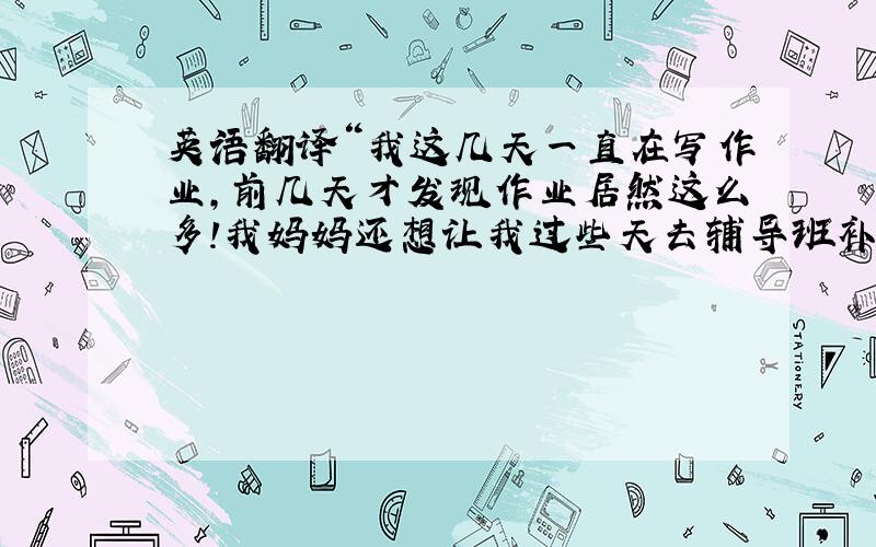 英语翻译“我这几天一直在写作业,前几天才发现作业居然这么多!我妈妈还想让我过些天去辅导班补课,哈哈,你怎么样啊?就是这句